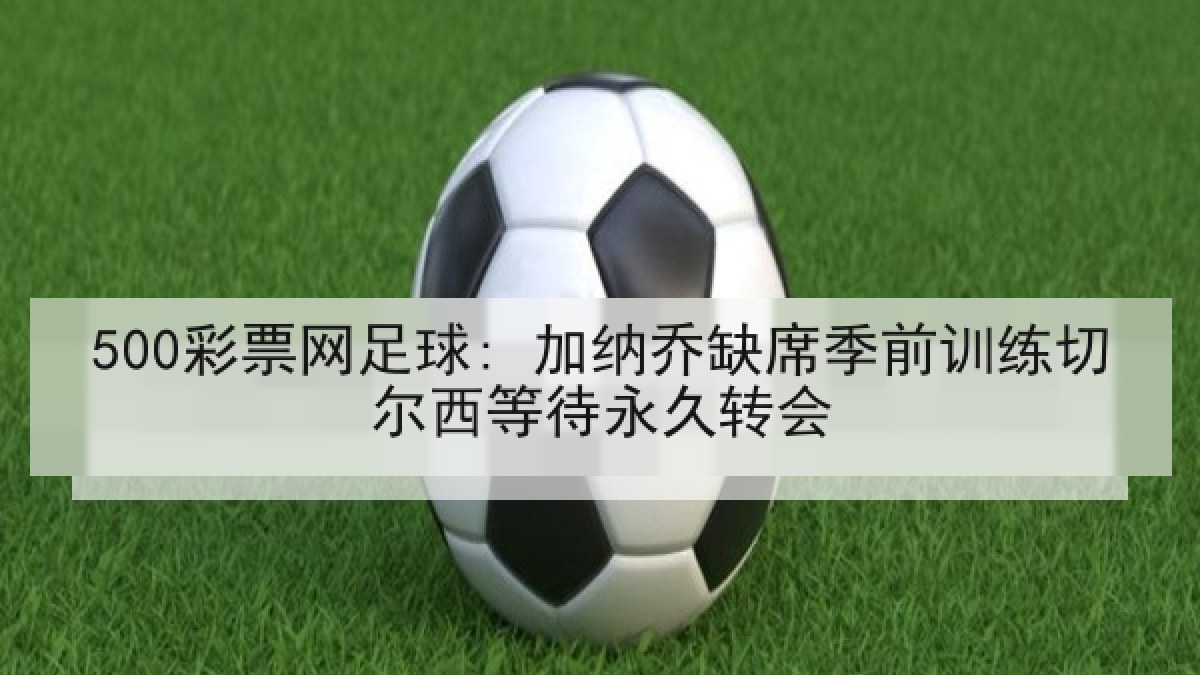 500彩票网足球: 加纳乔缺席季前训练切尔西等待永久转会