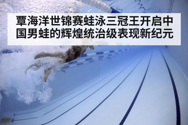 覃海洋世锦赛蛙泳三冠王开启中国男蛙的辉煌统治级表现新纪元