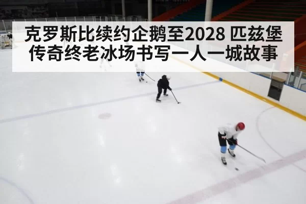 克罗斯比续约企鹅至2028 匹兹堡传奇终老冰场书写一人一城故事