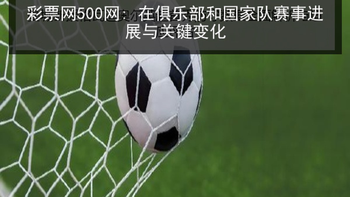 彩票网500网: 在俱乐部和国家队赛事进展与关键变化